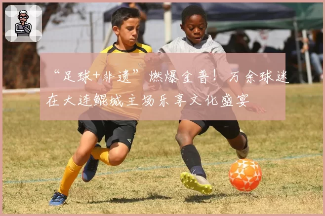 “足球+非遗”燃爆金普！万余球迷在大连鲲城主场乐享文化盛宴