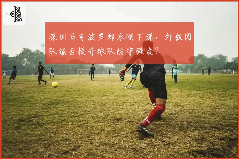 深圳马可波罗郑永刚下课，外教团队能否提升球队防守强度？