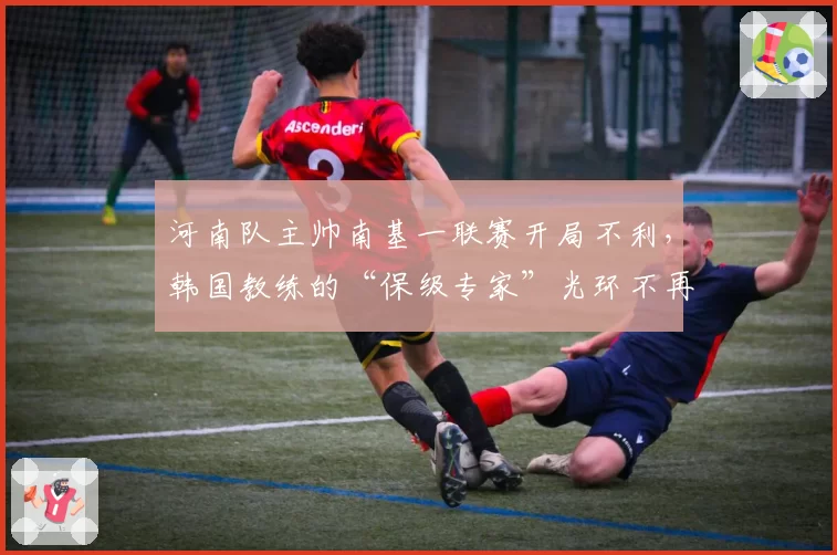 河南队主帅南基一联赛开局不利，韩国教练的“保级专家”光环不再？