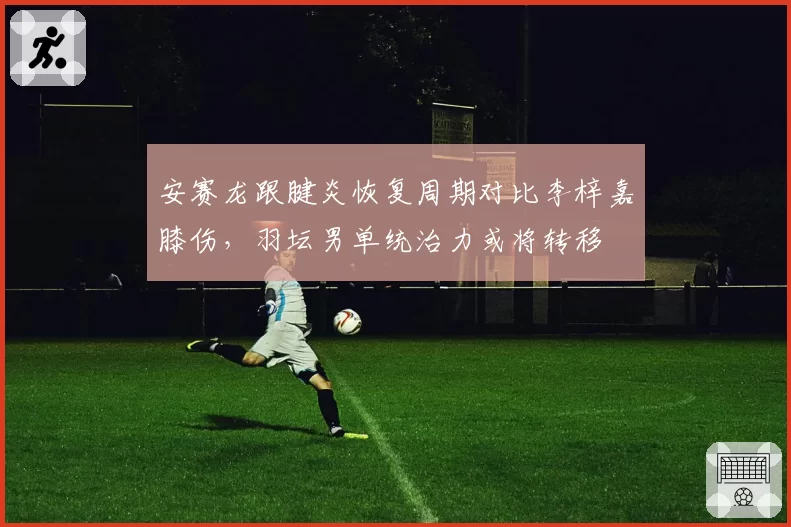 安赛龙跟腱炎恢复周期对比李梓嘉膝伤，羽坛男单统治力或将转移