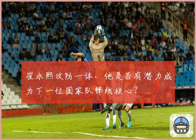 崔永熙攻防一体，他是否有潜力成为下一位国家队锋线核心？