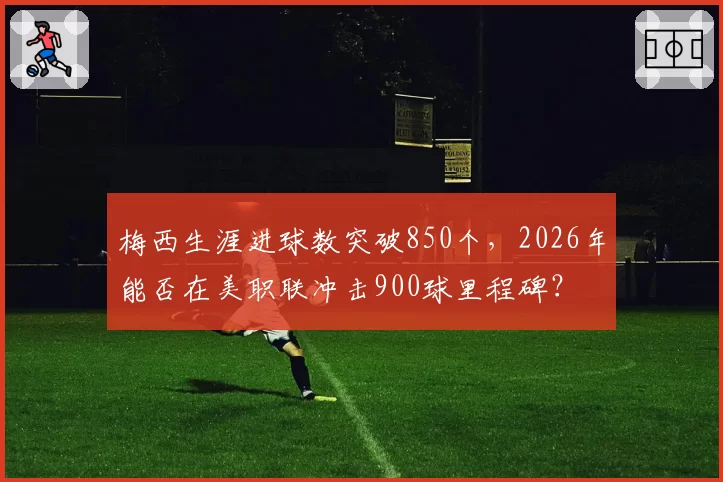 梅西生涯进球数突破850个，2026年能否在美职联冲击900球里程碑？