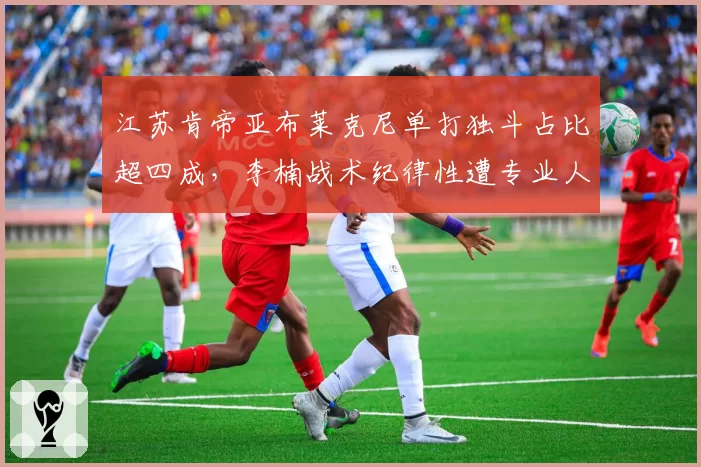 江苏肯帝亚布莱克尼单打独斗占比超四成，李楠战术纪律性遭专业人士抨击