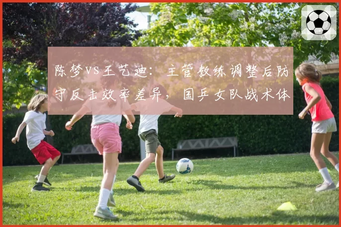 陈梦vs王艺迪：主管教练调整后防守反击效率差异，国乒女队战术体系面临大洗牌