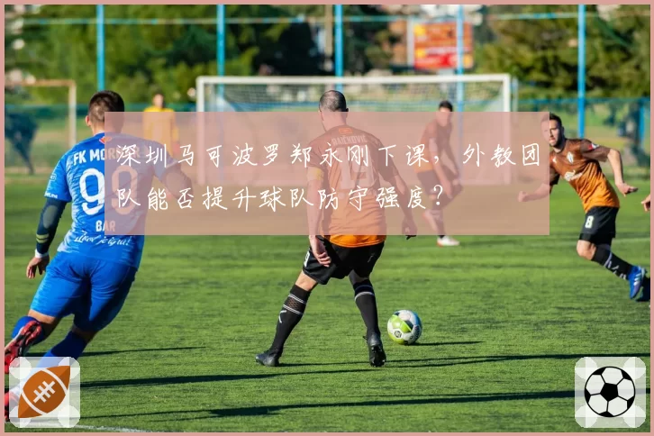 深圳马可波罗郑永刚下课，外教团队能否提升球队防守强度？