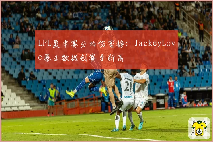 LPL夏季赛分均伤害榜：JackeyLove暴击数据创赛季新高