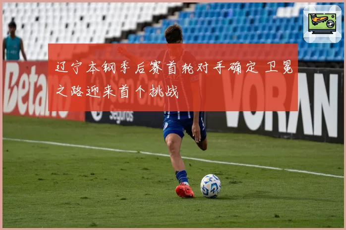 辽宁本钢季后赛首轮对手确定 卫冕之路迎来首个挑战