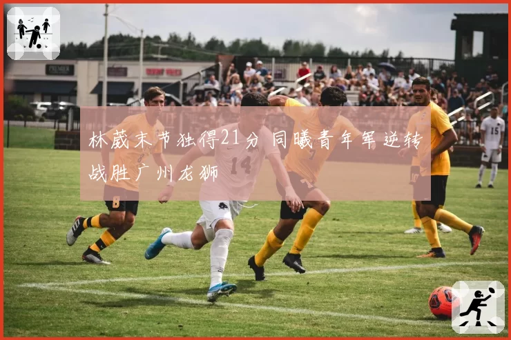 林葳末节独得21分 同曦青年军逆转战胜广州龙狮