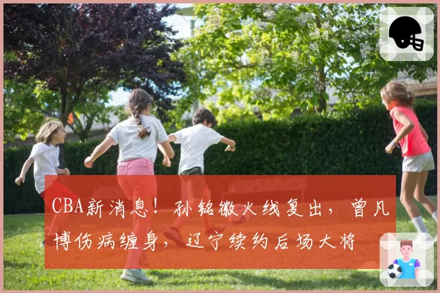CBA新消息!孙铭徽火线复出,曾凡博伤病缠身,辽宁续约后场大将