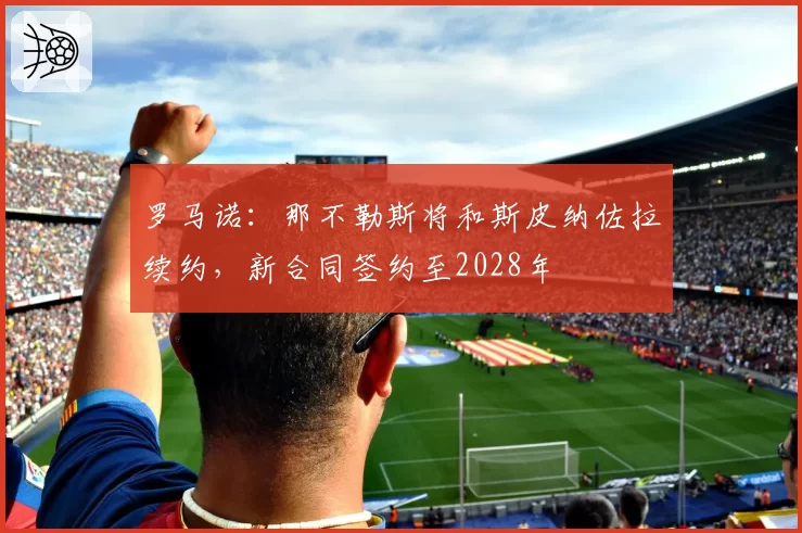 罗马诺：那不勒斯将和斯皮纳佐拉续约，新合同签约至2028年