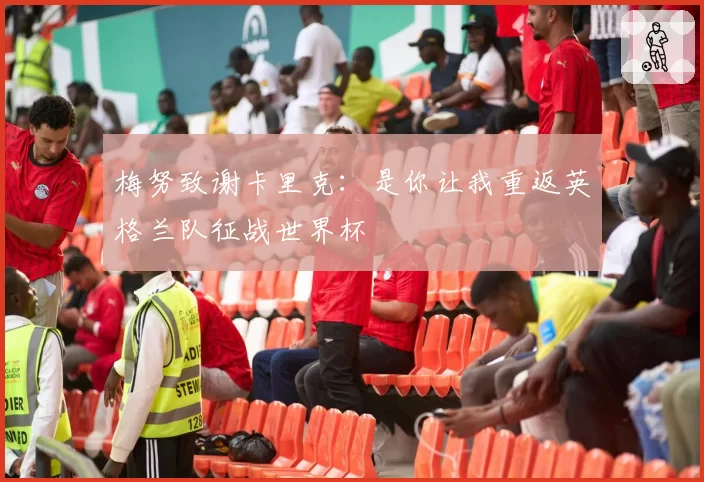 梅努致谢卡里克：是你让我重返英格兰队征战世界杯