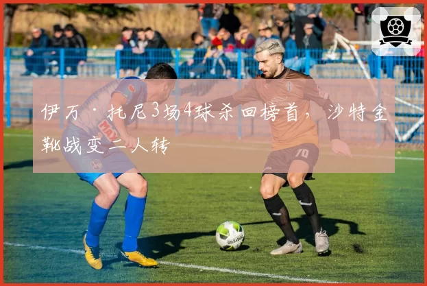 伊万·托尼3场4球杀回榜首,沙特金靴战变二人转