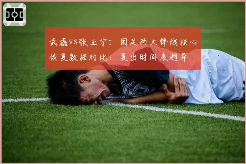 武磊vs张玉宁：国足两大锋线核心恢复数据对比，复出时间表迥异