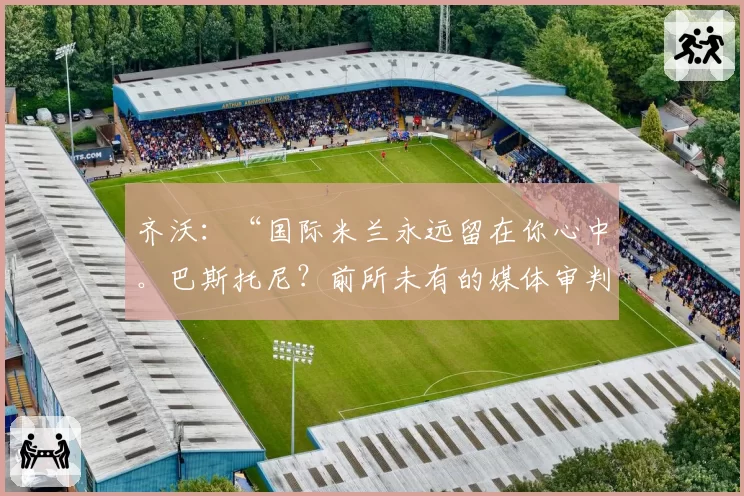 齐沃：“国际米兰永远留在你心中。巴斯托尼？前所未有的媒体审判”