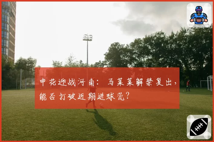 申花迎战河南:马莱莱解禁复出,能否打破近期进球荒?