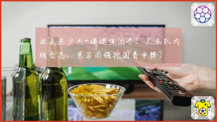 放走王少杰+逼退焦泊乔!广东队内线告急,朱芳雨强挖国青中锋?