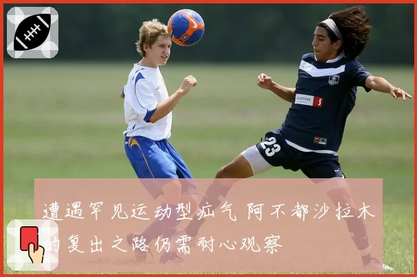 遭遇罕见运动型疝气 阿不都沙拉木的复出之路仍需耐心观察