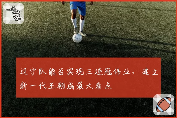 辽宁队能否实现三连冠伟业，建立新一代王朝成最大看点