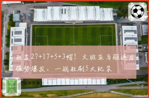 狂轰27+17+5+3帽!文班亚马驱逐后强势爆发,一战狂刷5大纪录