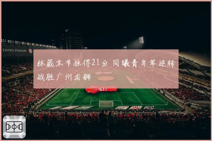林葳末节独得21分 同曦青年军逆转战胜广州龙狮