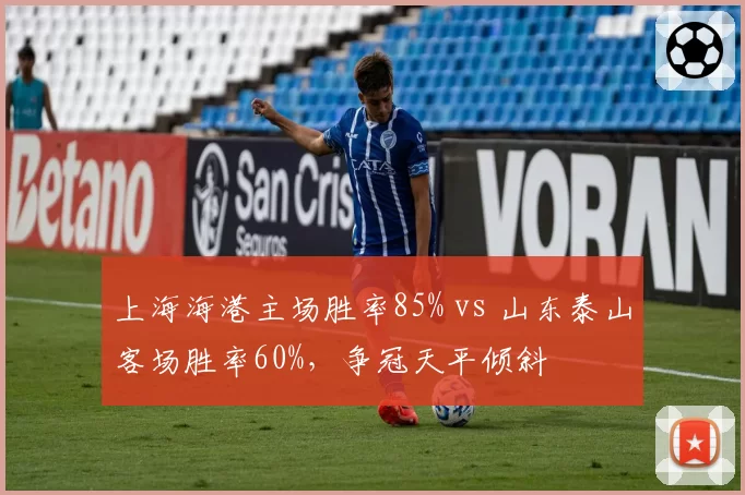 上海海港主场胜率85% vs 山东泰山客场胜率60%，争冠天平倾斜