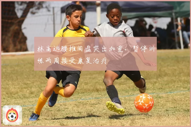 林高远腰椎间盘突出加重,暂停训练两周接受康复治疗
