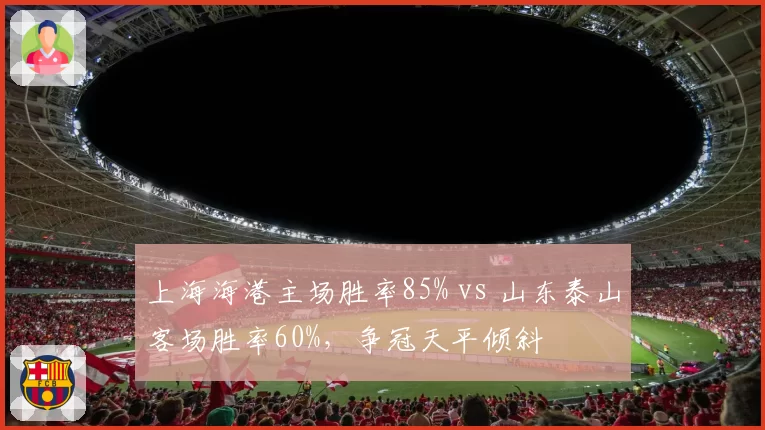 上海海港主场胜率85% vs 山东泰山客场胜率60%，争冠天平倾斜