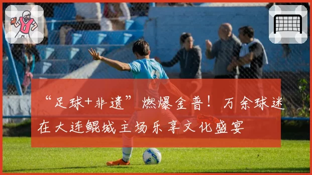 “足球+非遗”燃爆金普！万余球迷在大连鲲城主场乐享文化盛宴
