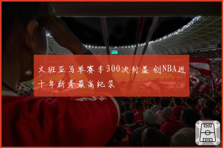 文班亚马单赛季300次封盖 创NBA近十年新秀最高纪录