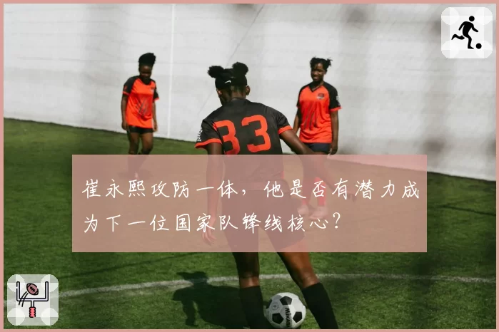 崔永熙攻防一体，他是否有潜力成为下一位国家队锋线核心？