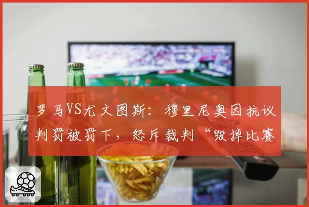 罗马VS尤文图斯:穆里尼奥因抗议判罚被罚下,怒斥裁判“毁掉比赛”