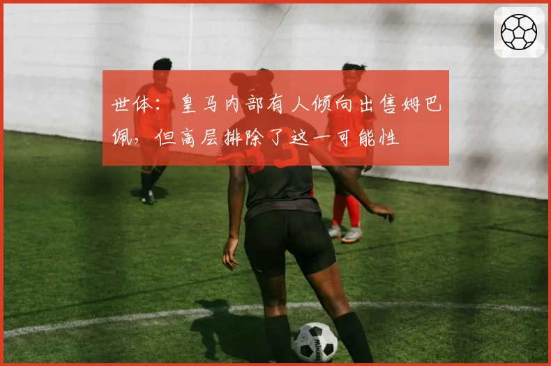 世体：皇马内部有人倾向出售姆巴佩，但高层排除了这一可能性