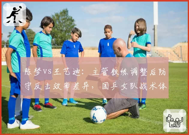 陈梦vs王艺迪：主管教练调整后防守反击效率差异，国乒女队战术体系面临大洗牌