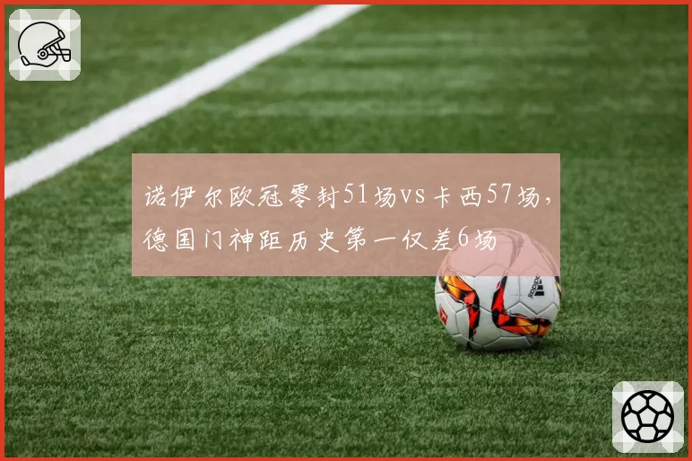 诺伊尔欧冠零封51场vs卡西57场，德国门神距历史第一仅差6场
