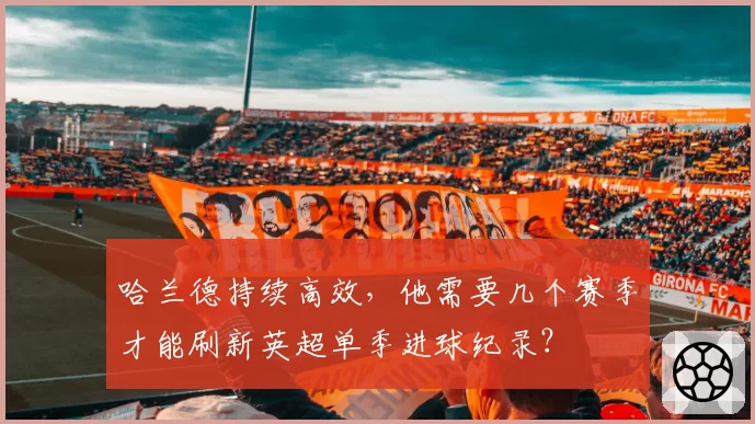 哈兰德持续高效，他需要几个赛季才能刷新英超单季进球纪录？