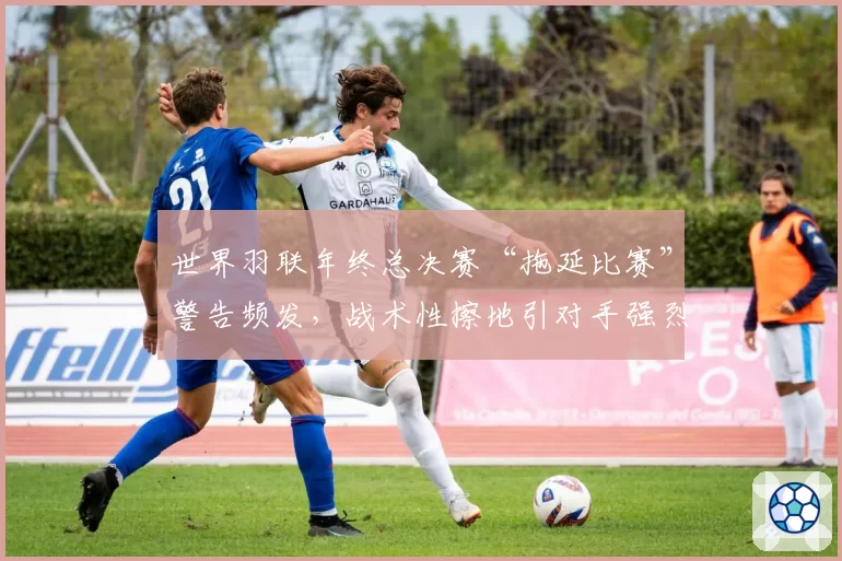 世界羽联年终总决赛“拖延比赛”警告频发，战术性擦地引对手强烈不满