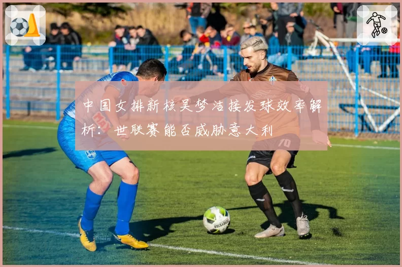 中国女排新核吴梦洁接发球效率解析：世联赛能否威胁意大利