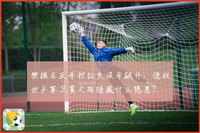 樊振东反手拧拉失误率飙升,德班世乒赛卫冕之路暗藏什么隐患?