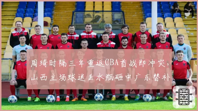 周琦时隔三年重返CBA首战即冲突,山西主场球迷丢水瓶砸中广东替补席无人受罚