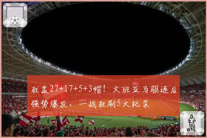 狂轰27+17+5+3帽!文班亚马驱逐后强势爆发,一战狂刷5大纪录