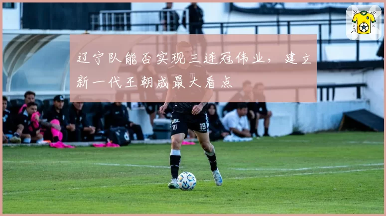 辽宁队能否实现三连冠伟业，建立新一代王朝成最大看点