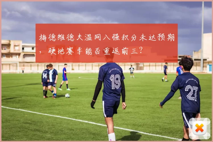 梅德维德夫温网八强积分未达预期，硬地赛季能否重返前三？