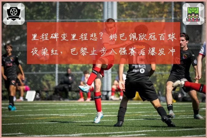 里程碑变里程悲？姆巴佩欧冠百球夜染红，巴黎止步八强赛后爆发冲突