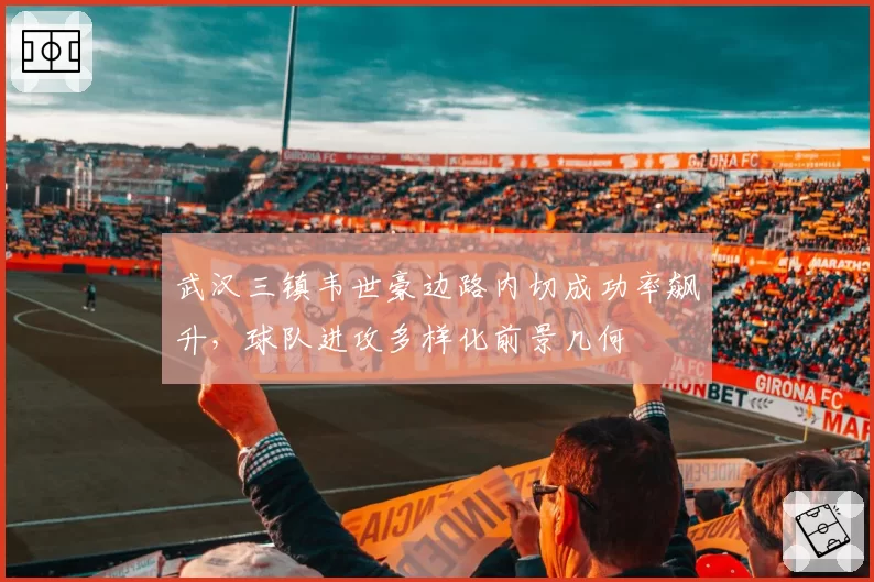 武汉三镇韦世豪边路内切成功率飙升，球队进攻多样化前景几何
