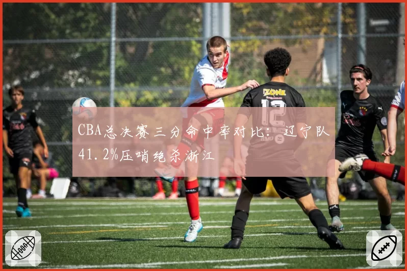 CBA总决赛三分命中率对比：辽宁队41.2%压哨绝杀浙江
