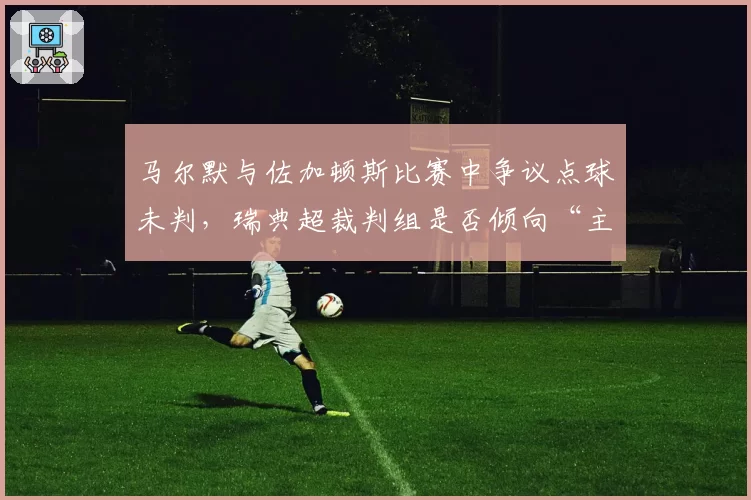 马尔默与佐加顿斯比赛中争议点球未判，瑞典超裁判组是否倾向“主场哨”？