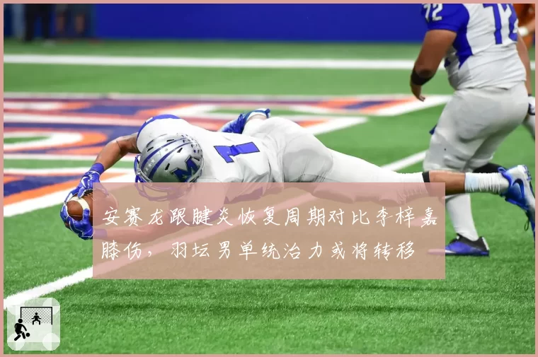 安赛龙跟腱炎恢复周期对比李梓嘉膝伤，羽坛男单统治力或将转移