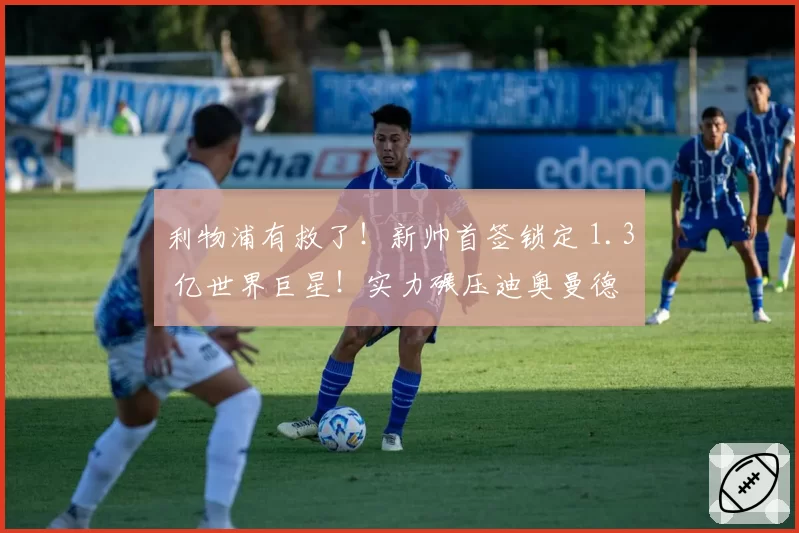 利物浦有救了！新帅首签锁定 1.3 亿世界巨星！实力碾压迪奥曼德