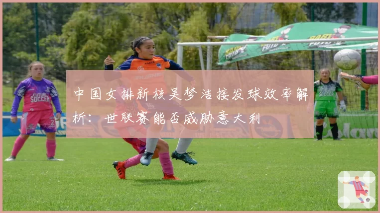 中国女排新核吴梦洁接发球效率解析：世联赛能否威胁意大利
