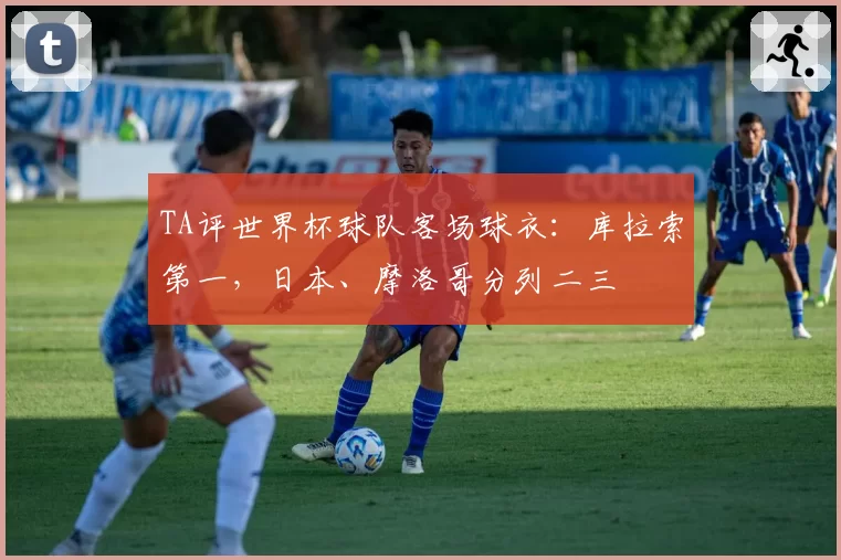 TA评世界杯球队客场球衣:库拉索第一,日本、摩洛哥分列二三